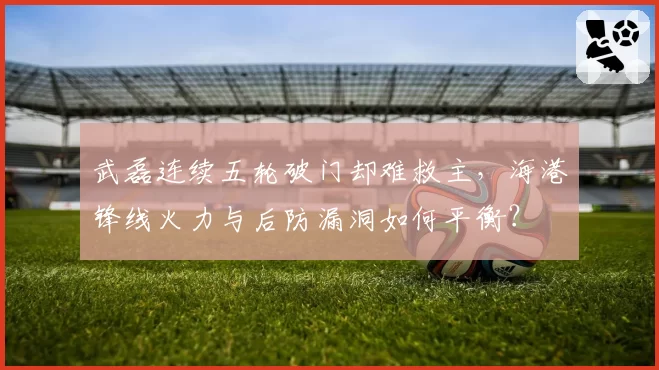 武磊连续五轮破门却难救主,海港锋线火力与后防漏洞如何平衡?