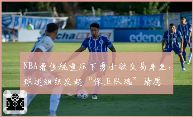 NBA奢侈税重压下勇士欲交易库里，球迷组织发起“保卫队魂”请愿