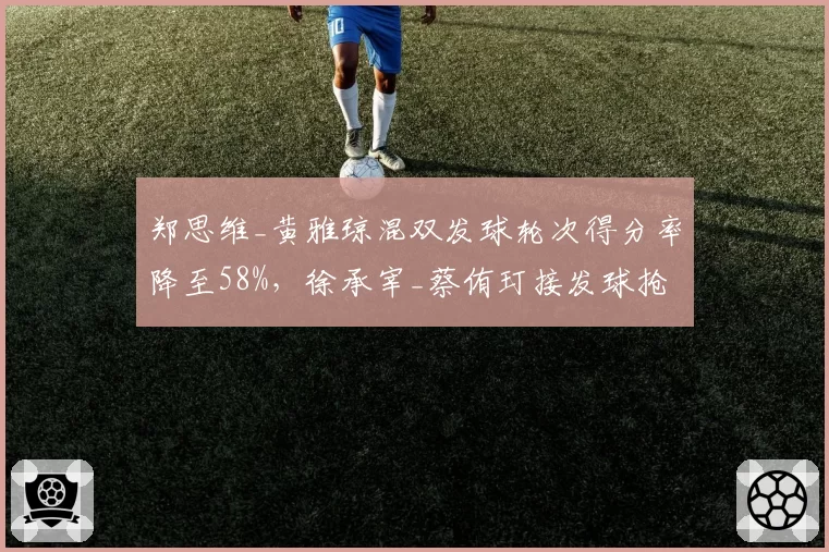 郑思维_黄雅琼混双发球轮次得分率降至58%,徐承宰_蔡侑玎接发球抢攻成功率超70%