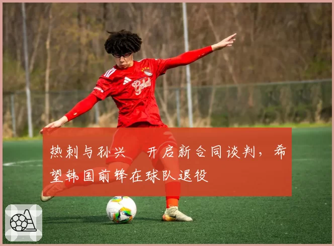 热刺与孙兴慜开启新合同谈判，希望韩国前锋在球队退役