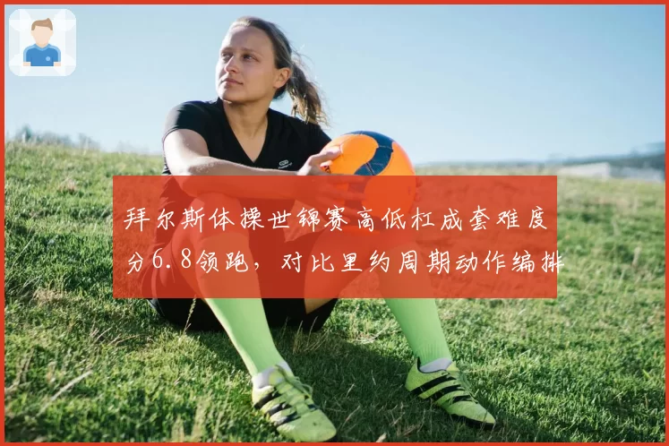拜尔斯体操世锦赛高低杠成套难度分6.8领跑，对比里约周期动作编排创新度提升15%