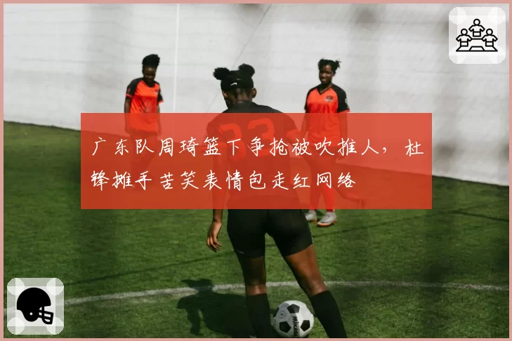 广东队周琦篮下争抢被吹推人,杜锋摊手苦笑表情包走红网络