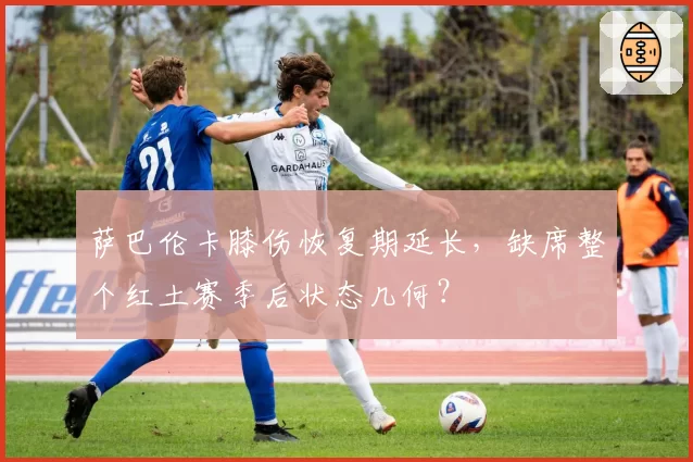 萨巴伦卡膝伤恢复期延长，缺席整个红土赛季后状态几何？