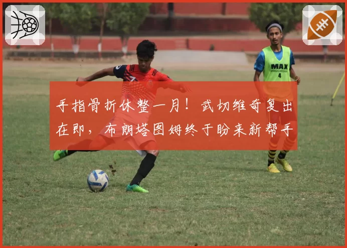 手指骨折休整一月!武切维奇复出在即,布朗塔图姆终于盼来新帮手