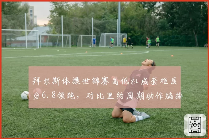 拜尔斯体操世锦赛高低杠成套难度分6.8领跑，对比里约周期动作编排创新度提升15%