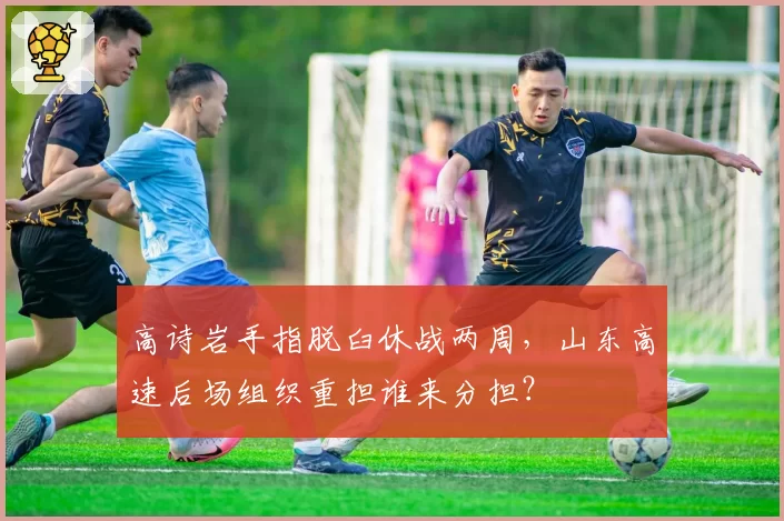 高诗岩手指脱臼休战两周，山东高速后场组织重担谁来分担？
