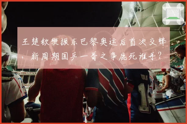 王楚钦樊振东巴黎奥运后首次交锋，新周期国乒一哥之争鹿死谁手？