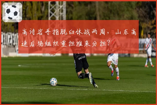 高诗岩手指脱臼休战两周，山东高速后场组织重担谁来分担？