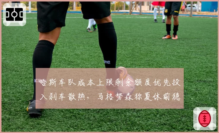 哈斯车队成本上限剩余额度优先投入刹车散热,马格努森称夏休前稳定性将显著提升