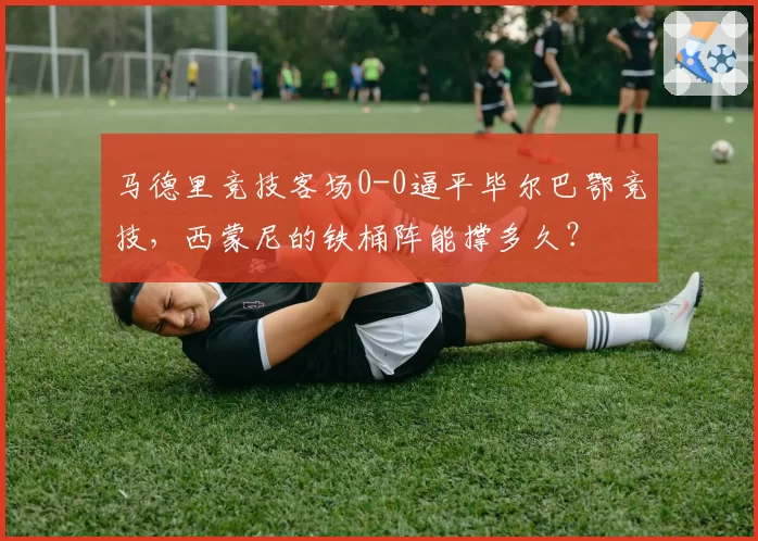 马德里竞技客场0-0逼平毕尔巴鄂竞技,西蒙尼的铁桶阵能撑多久?