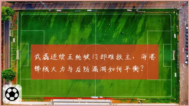 武磊连续五轮破门却难救主,海港锋线火力与后防漏洞如何平衡?