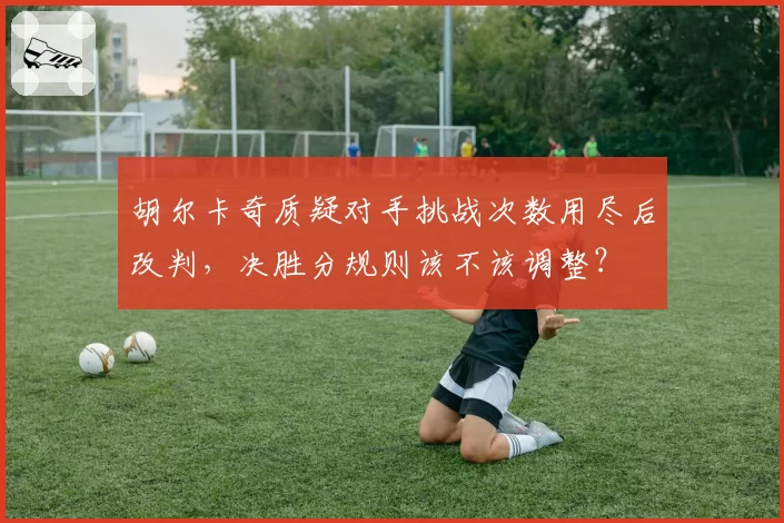 胡尔卡奇质疑对手挑战次数用尽后改判,决胜分规则该不该调整?
