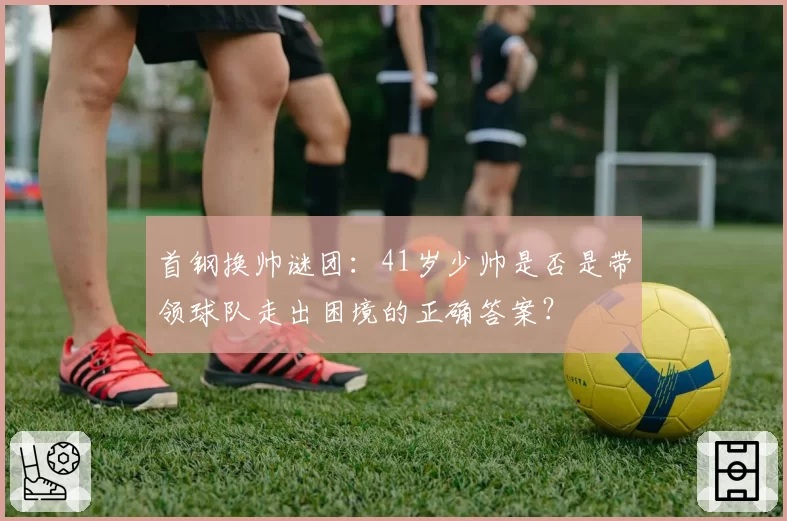 首钢换帅谜团:41岁少帅是否是带领球队走出困境的正确答案?