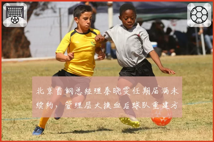 北京首钢总经理秦晓雯任期届满未续约,管理层大换血后球队重建方向谁来掌舵?