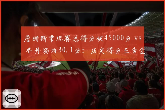 詹姆斯常规赛总得分破45000分 vs 乔丹场均30.1分：历史得分王含金量对比