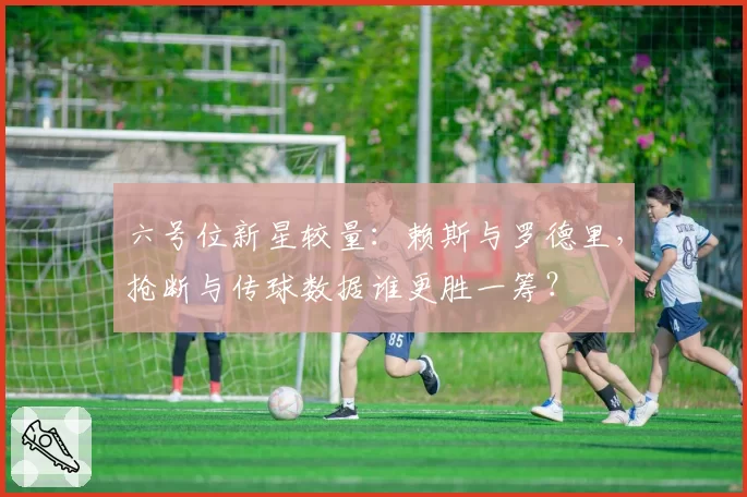 六号位新星较量:赖斯与罗德里,抢断与传球数据谁更胜一筹?