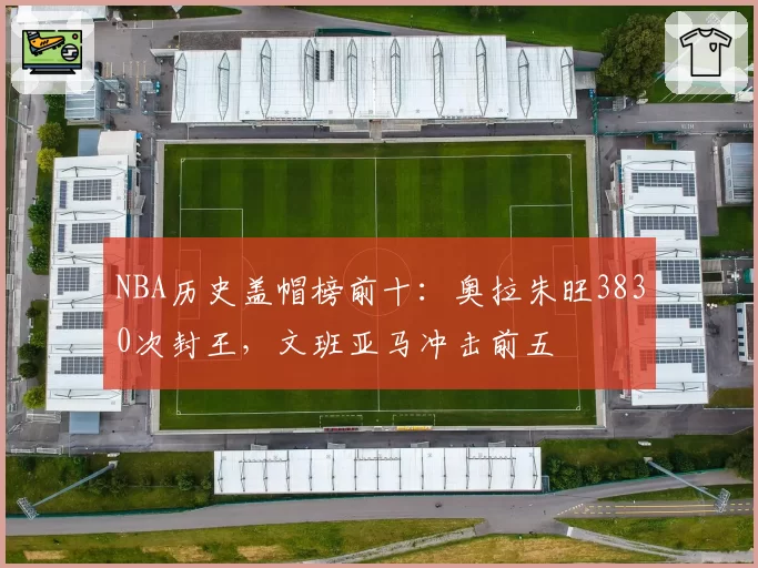 NBA历史盖帽榜前十：奥拉朱旺3830次封王，文班亚马冲击前五