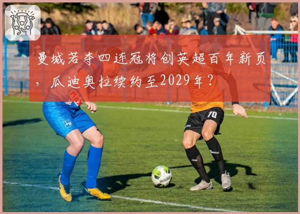 曼城若夺四连冠将创英超百年新页,瓜迪奥拉续约至2029年?