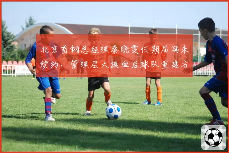 北京首钢总经理秦晓雯任期届满未续约,管理层大换血后球队重建方向谁来掌舵?