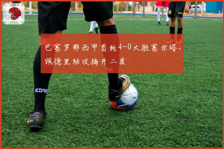 巴塞罗那西甲首轮4-0大胜塞尔塔，佩德里助攻梅开二度