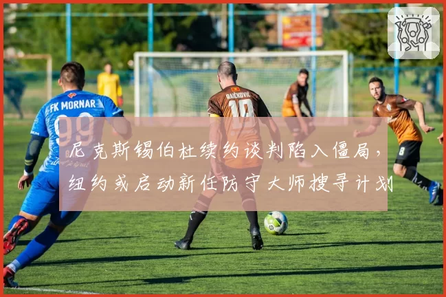 尼克斯锡伯杜续约谈判陷入僵局，纽约或启动新任防守大师搜寻计划