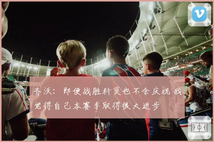 齐沃:即便战胜科莫也不会庆祝 我觉得自己本赛季取得很大进步