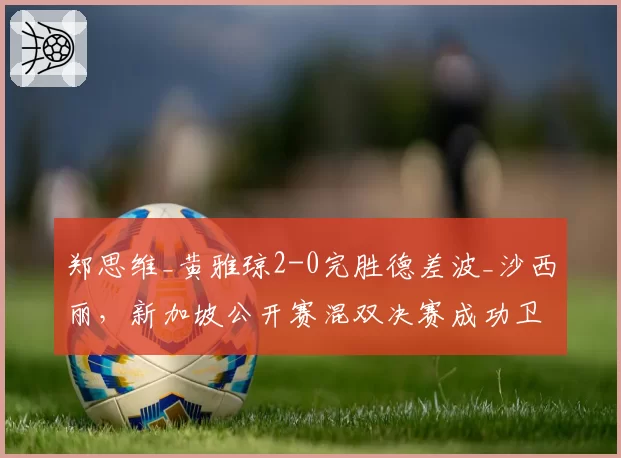 郑思维_黄雅琼2-0完胜德差波_沙西丽,新加坡公开赛混双决赛成功卫冕