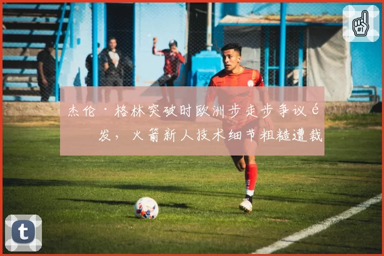 杰伦·格林突破时欧洲步走步争议频发,火箭新人技术细节粗糙遭裁判技术性放大