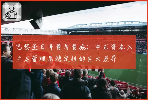 巴黎圣日耳曼与曼城：中东资本入主后管理层稳定性的巨大差异