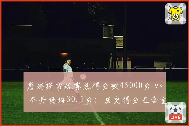 詹姆斯常规赛总得分破45000分 vs 乔丹场均30.1分：历史得分王含金量对比