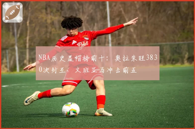 NBA历史盖帽榜前十：奥拉朱旺3830次封王，文班亚马冲击前五