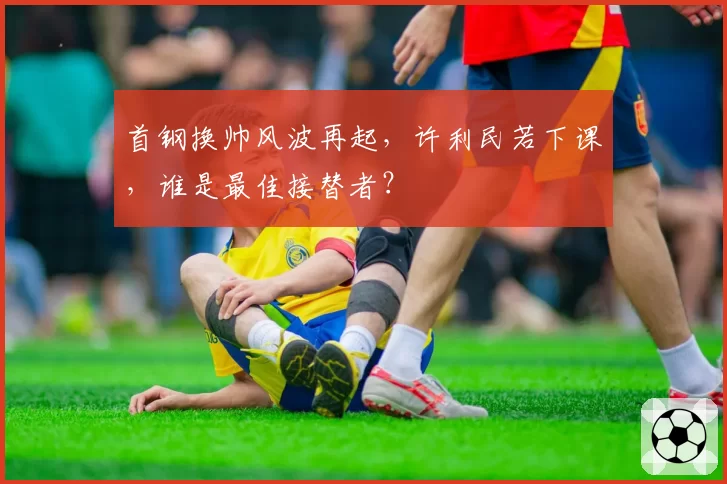 首钢换帅风波再起,许利民若下课,谁是最佳接替者?