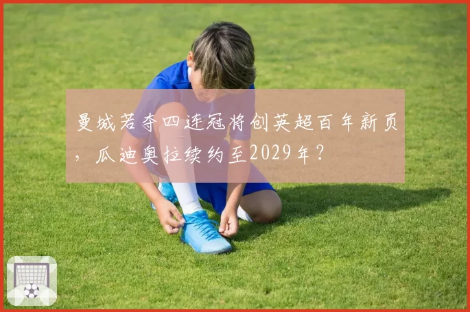 曼城若夺四连冠将创英超百年新页,瓜迪奥拉续约至2029年?