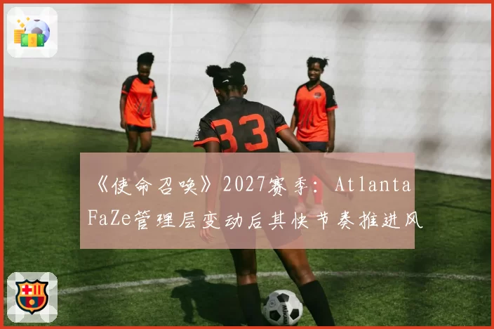《使命召唤》2027赛季:Atlanta FaZe管理层变动后其快节奏推进风格可持续性探讨