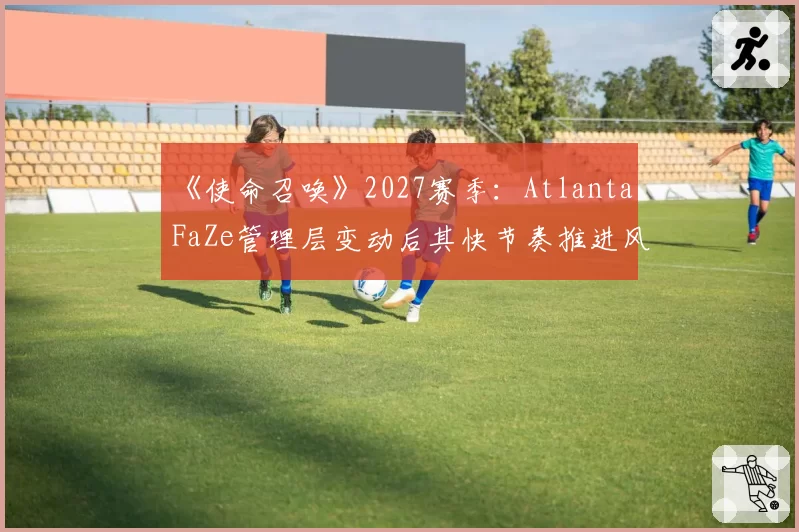 《使命召唤》2027赛季:Atlanta FaZe管理层变动后其快节奏推进风格可持续性探讨