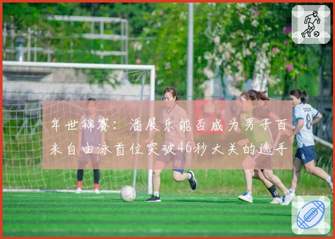 年世锦赛：潘展乐能否成为男子百米自由泳首位突破46秒大关的选手？