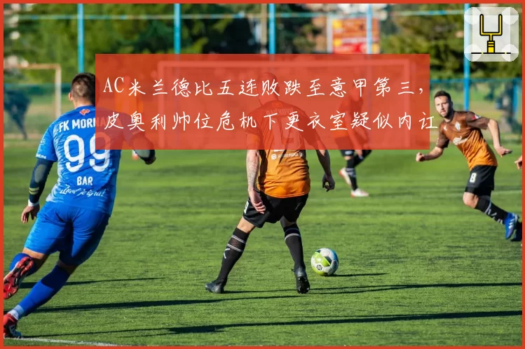 AC米兰德比五连败跌至意甲第三，皮奥利帅位危机下更衣室疑似内讧