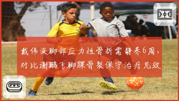 戴伟浚脚部应力性骨折需静养6周，对比谢鹏飞脚踝骨裂保守治疗见效，深圳与天津中场核心复出时间对比