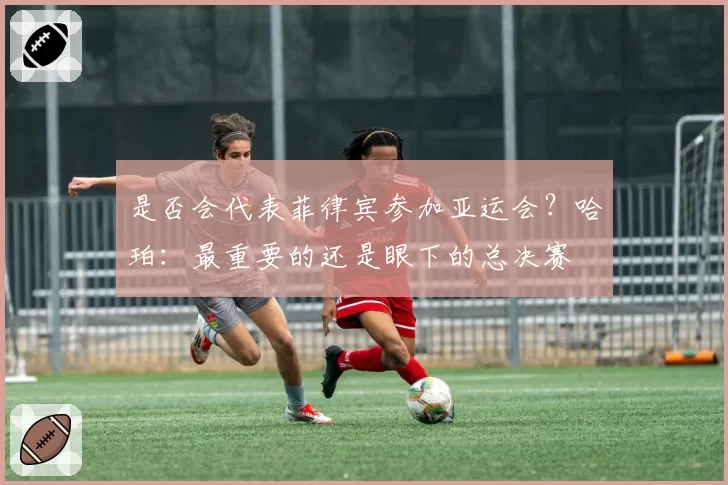 是否会代表菲律宾参加亚运会？哈珀：最重要的还是眼下的总决赛