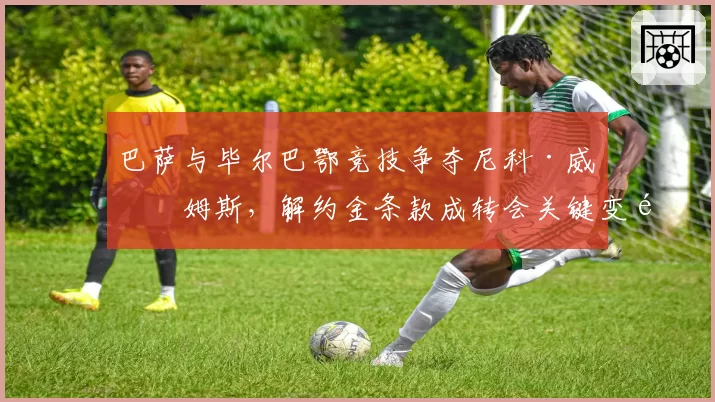 巴萨与毕尔巴鄂竞技争夺尼科·威廉姆斯，解约金条款成转会关键变量？