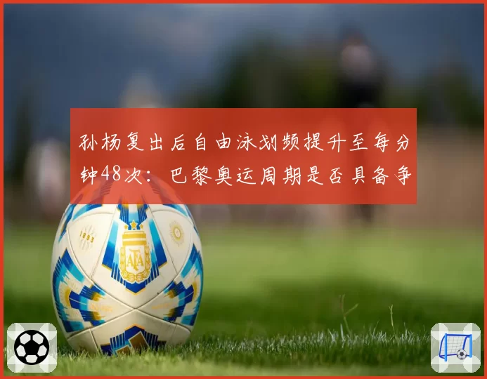 孙杨复出后自由泳划频提升至每分钟48次：巴黎奥运周期是否具备争金实力？