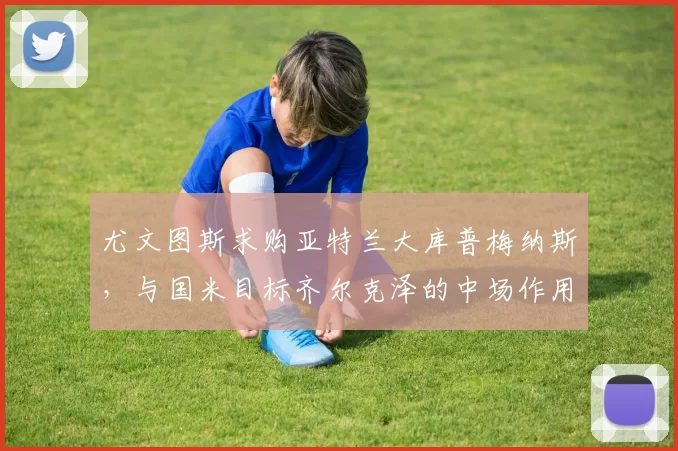 尤文图斯求购亚特兰大库普梅纳斯，与国米目标齐尔克泽的中场作用分析