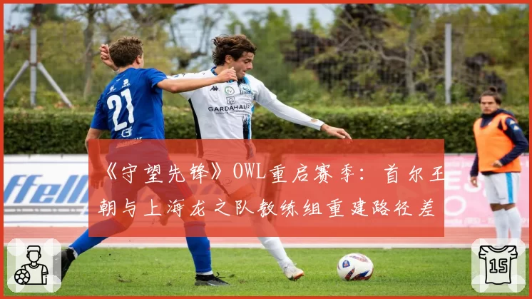 《守望先锋》OWL重启赛季:首尔王朝与上海龙之队教练组重建路径差异分析