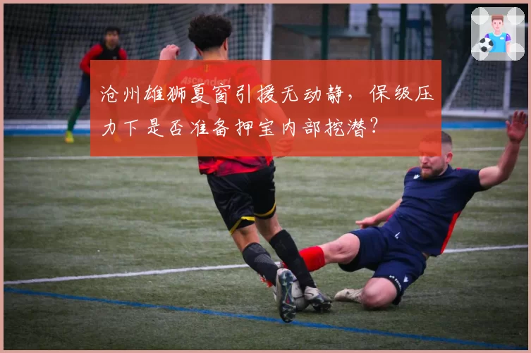 沧州雄狮夏窗引援无动静，保级压力下是否准备押宝内部挖潜？