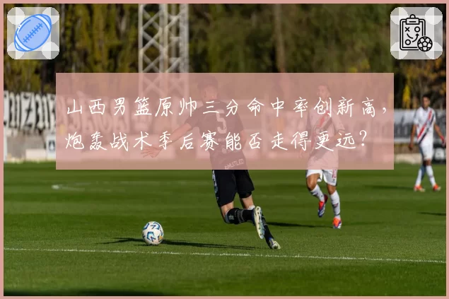 山西男篮原帅三分命中率创新高,炮轰战术季后赛能否走得更远?