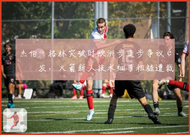 杰伦·格林突破时欧洲步走步争议频发,火箭新人技术细节粗糙遭裁判技术性放大