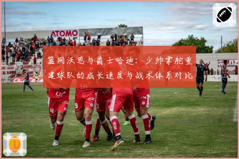 篮网沃恩与爵士哈迪：少帅掌舵重建球队的成长速度与战术体系对比