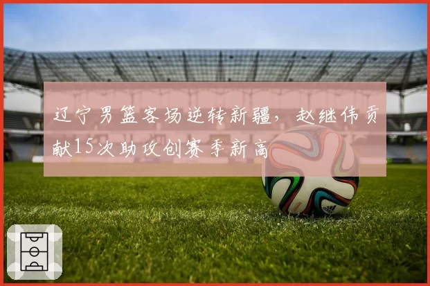 辽宁男篮客场逆转新疆，赵继伟贡献15次助攻创赛季新高