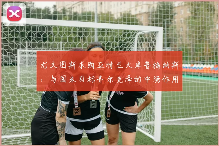 尤文图斯求购亚特兰大库普梅纳斯，与国米目标齐尔克泽的中场作用分析