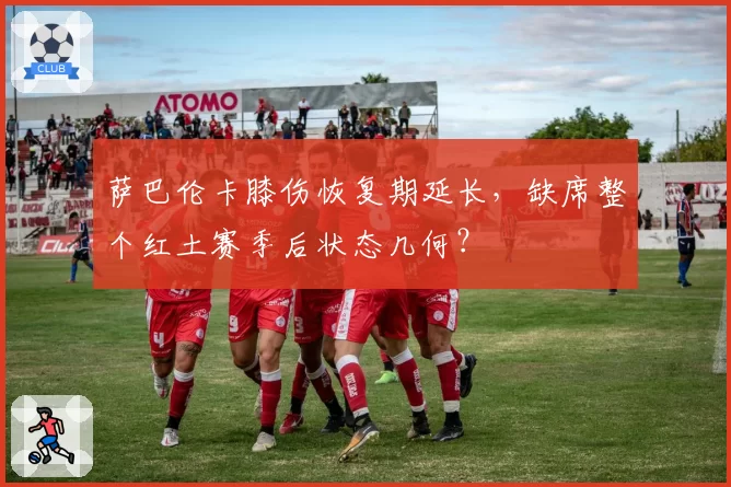 萨巴伦卡膝伤恢复期延长，缺席整个红土赛季后状态几何？